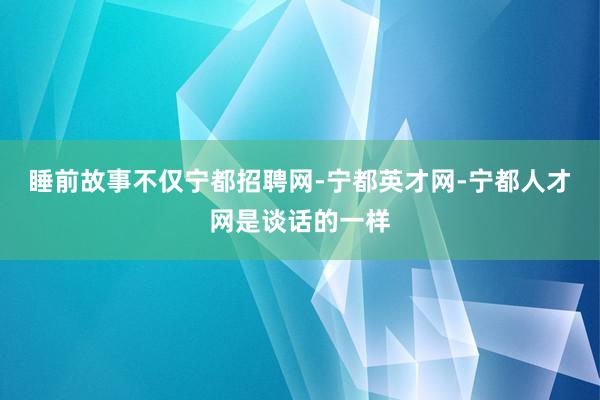 睡前故事不仅宁都招聘网-宁都英才网-宁都人才网是谈话的一样