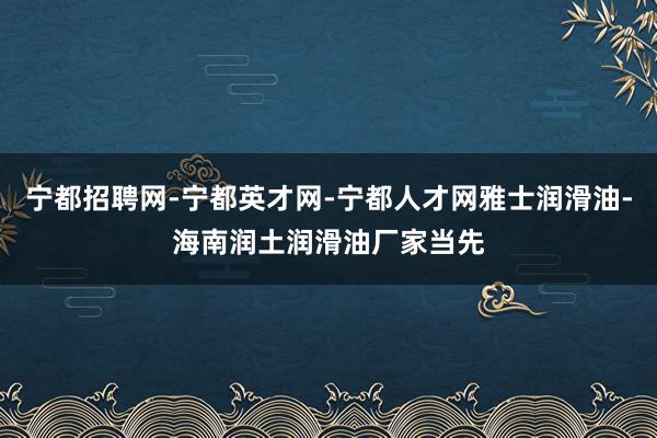 宁都招聘网-宁都英才网-宁都人才网雅士润滑油-海南润土润滑油厂家当先