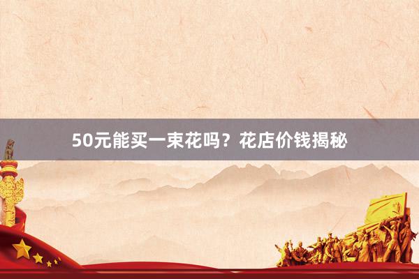 50元能买一束花吗？花店价钱揭秘
