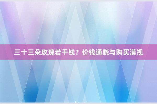 三十三朵玫瑰若干钱？价钱通晓与购买漠视