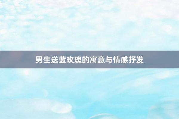 男生送蓝玫瑰的寓意与情感抒发