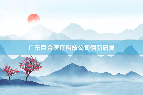 广东百合医疗科技公司翻新研发