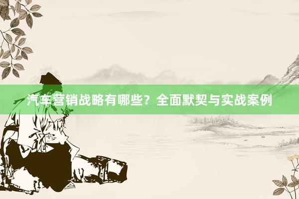汽车营销战略有哪些？全面默契与实战案例